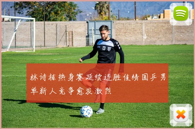 林诗栋热身赛延续连胜佳绩国乒男单新人竞争愈发激烈